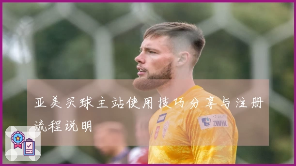 亚美买球主站使用技巧分享与注册流程说明