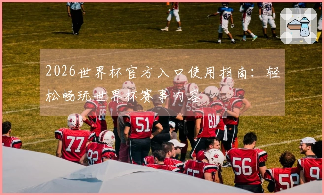 2026世界杯官方入口使用指南：轻松畅玩世界杯赛事内容