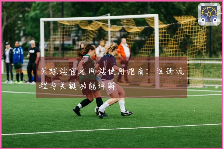 买球站官方网站使用指南：注册流程与关键功能详解